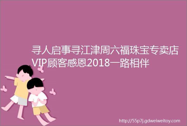 寻人启事寻江津周六福珠宝专卖店VIP顾客感恩2018一路相伴共享跨年盛惠