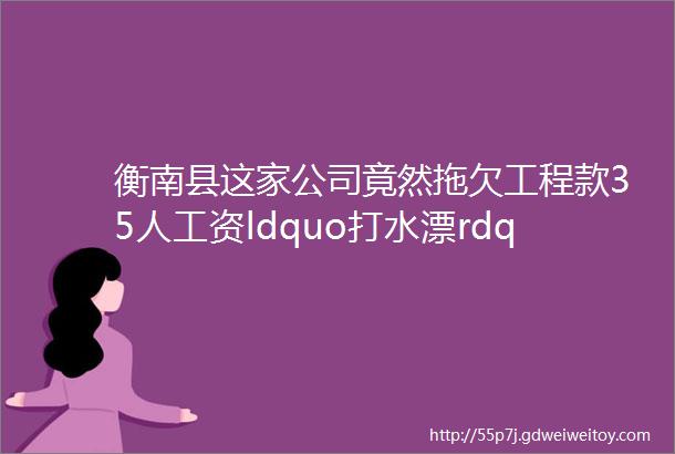 衡南县这家公司竟然拖欠工程款35人工资ldquo打水漂rdquo相关部门发出通牒