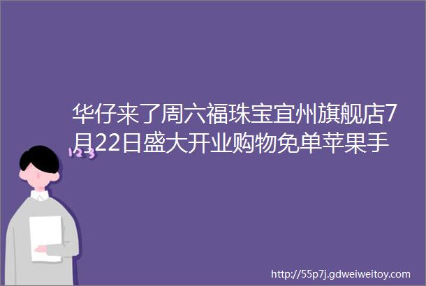 华仔来了周六福珠宝宜州旗舰店7月22日盛大开业购物免单苹果手机电动车等豪礼送不停内含粉丝福利